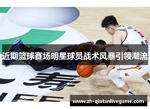 近期篮球赛场明星球员战术风暴引领潮流 近期篮球赛场明星球员战术风暴引领潮流